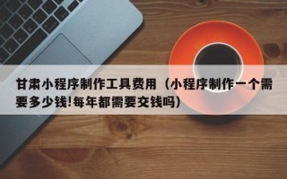 昌乐甘肃小程序制作工具费用（小程序制作一个需要多少钱!每年都需要交钱吗）