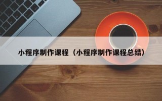 昌乐小程序制作课程（小程序制作课程总结）