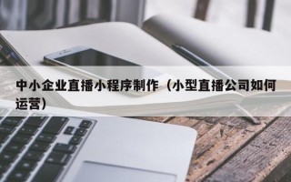 昌乐中小企业直播小程序制作（小型直播公司如何运营）