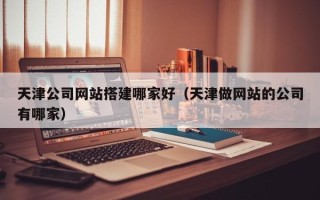 昌乐天津公司网站搭建哪家好（天津做网站的公司有哪家）
