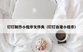 昌乐钉钉制作小程序文件夹（钉钉自建小程序）