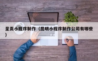 昌乐呈贡小程序制作（昆明小程序制作公司有哪些）