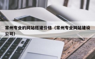 昌乐常州专业的网站搭建价格（常州专业网站建设公司）