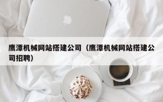 昌乐鹰潭机械网站搭建公司（鹰潭机械网站搭建公司招聘）