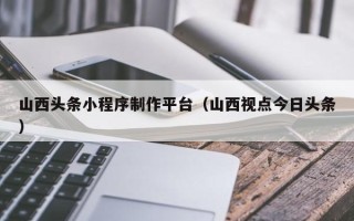 昌乐山西头条小程序制作平台（山西视点今日头条）